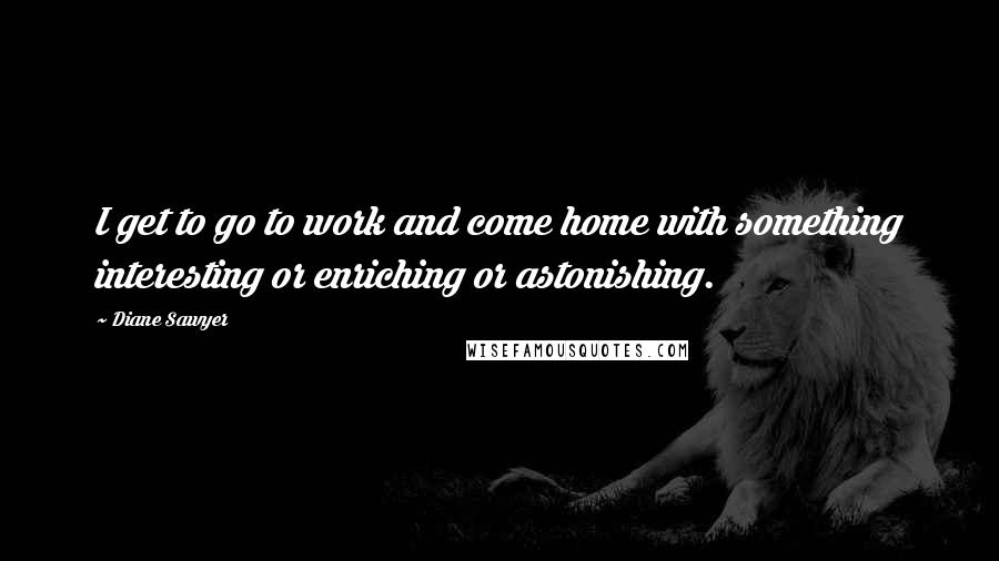 Diane Sawyer Quotes: I get to go to work and come home with something interesting or enriching or astonishing.