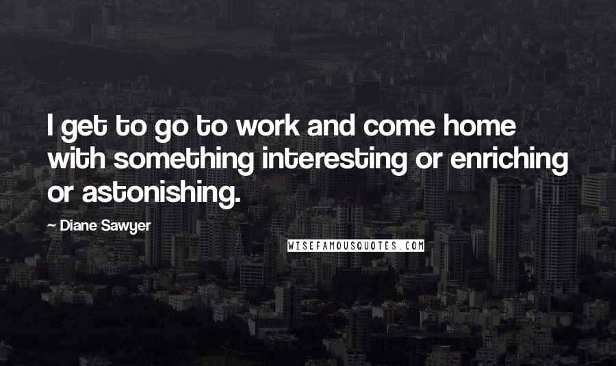 Diane Sawyer Quotes: I get to go to work and come home with something interesting or enriching or astonishing.