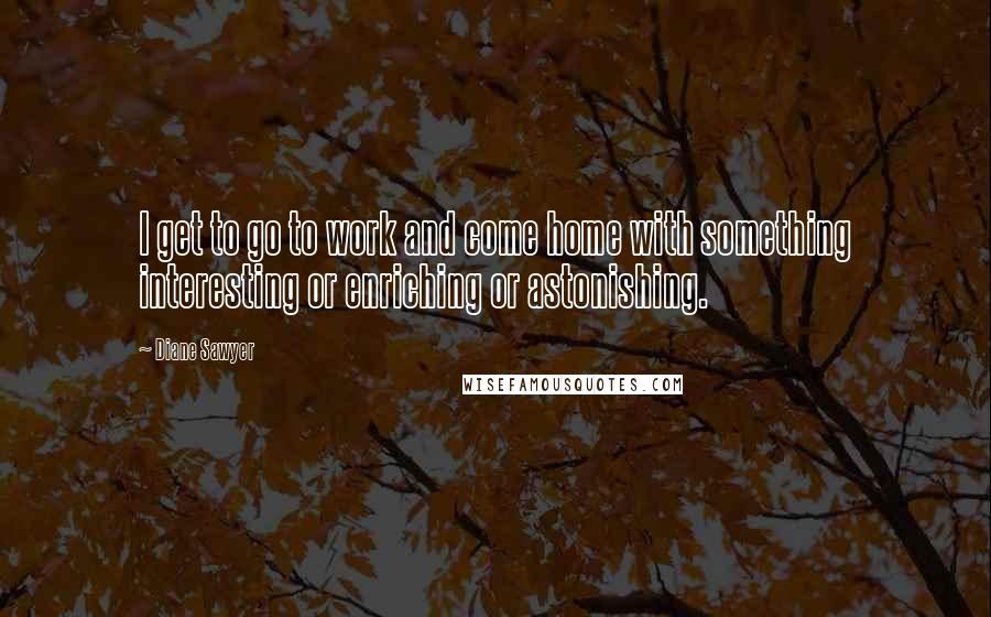 Diane Sawyer Quotes: I get to go to work and come home with something interesting or enriching or astonishing.