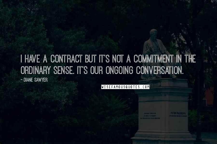 Diane Sawyer Quotes: I have a contract but it's not a commitment in the ordinary sense. It's our ongoing conversation.