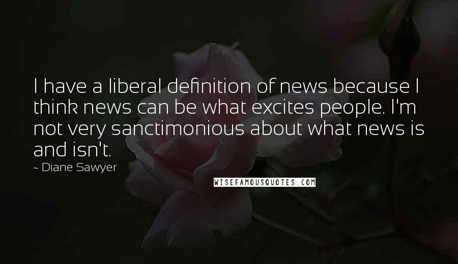 Diane Sawyer Quotes: I have a liberal definition of news because I think news can be what excites people. I'm not very sanctimonious about what news is and isn't.