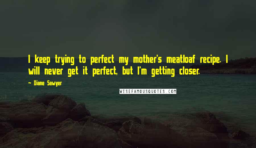 Diane Sawyer Quotes: I keep trying to perfect my mother's meatloaf recipe. I will never get it perfect, but I'm getting closer.