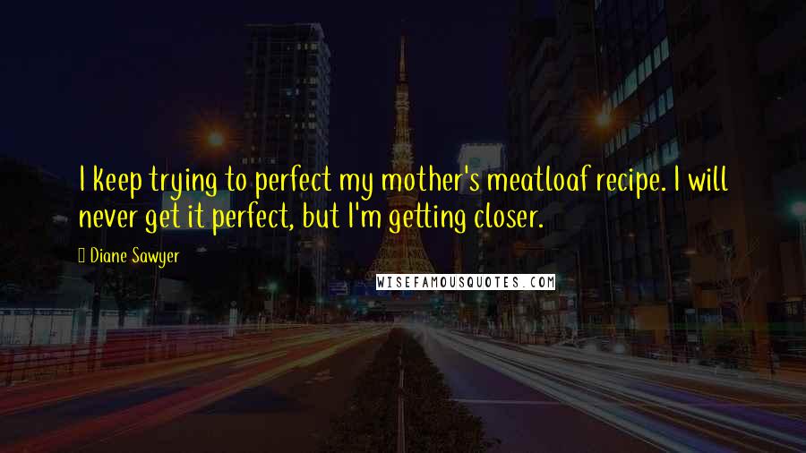 Diane Sawyer Quotes: I keep trying to perfect my mother's meatloaf recipe. I will never get it perfect, but I'm getting closer.