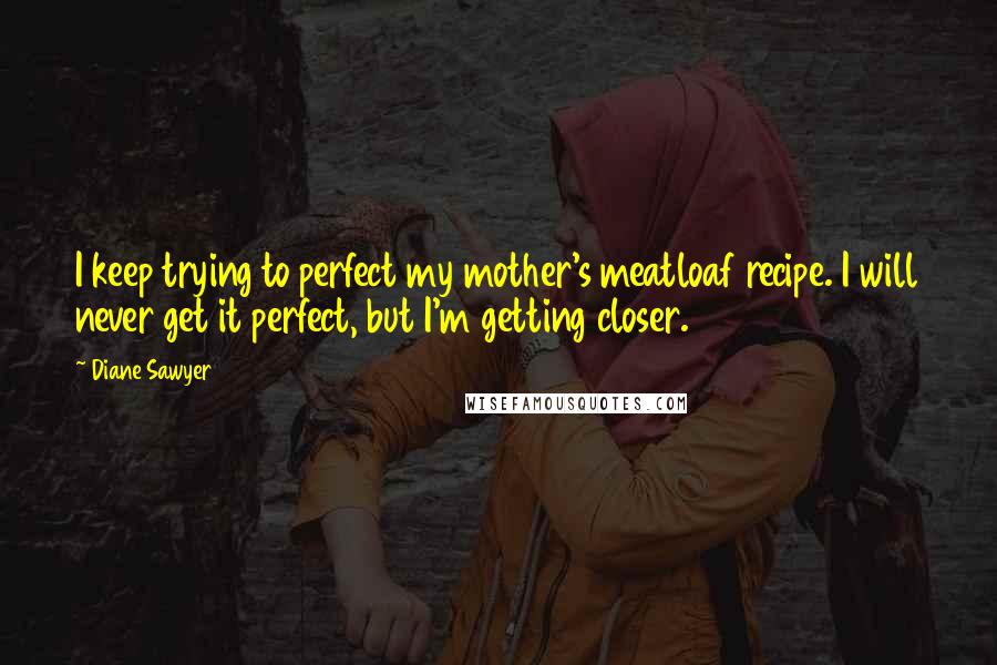 Diane Sawyer Quotes: I keep trying to perfect my mother's meatloaf recipe. I will never get it perfect, but I'm getting closer.