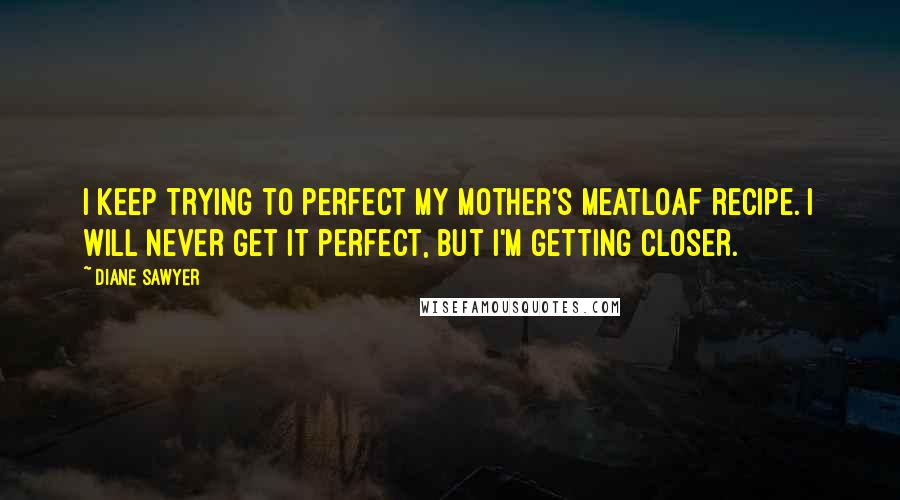 Diane Sawyer Quotes: I keep trying to perfect my mother's meatloaf recipe. I will never get it perfect, but I'm getting closer.