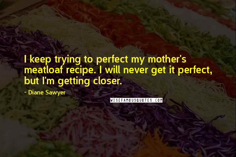 Diane Sawyer Quotes: I keep trying to perfect my mother's meatloaf recipe. I will never get it perfect, but I'm getting closer.