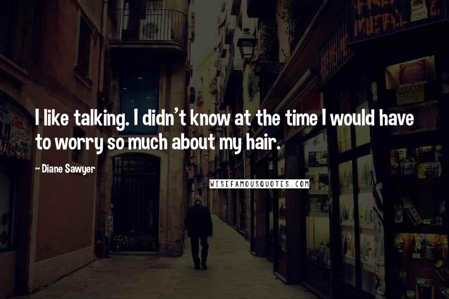 Diane Sawyer Quotes: I like talking. I didn't know at the time I would have to worry so much about my hair.