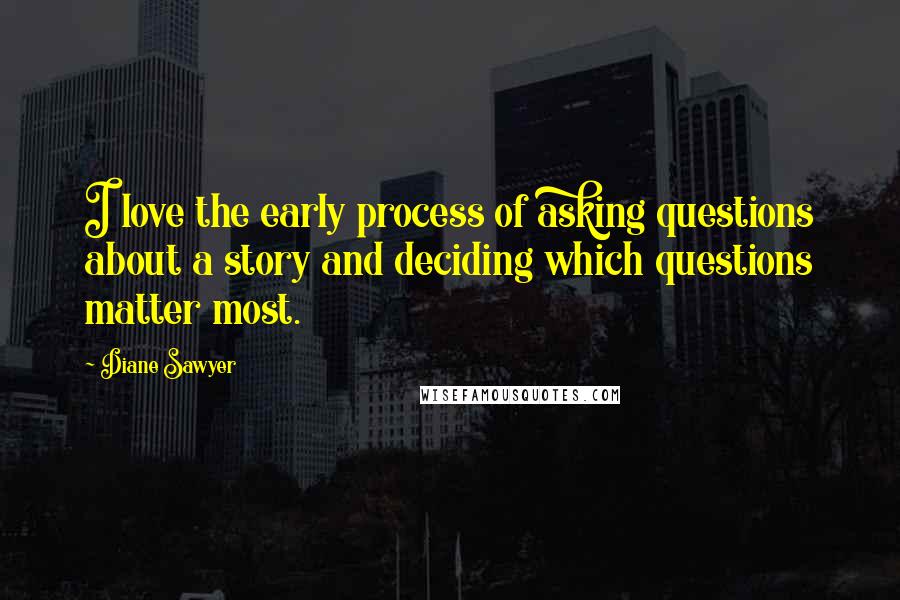 Diane Sawyer Quotes: I love the early process of asking questions about a story and deciding which questions matter most.