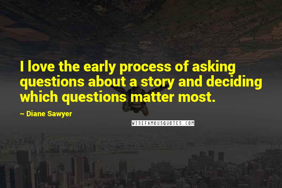 Diane Sawyer Quotes: I love the early process of asking questions about a story and deciding which questions matter most.