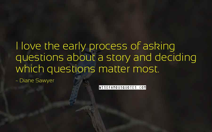 Diane Sawyer Quotes: I love the early process of asking questions about a story and deciding which questions matter most.