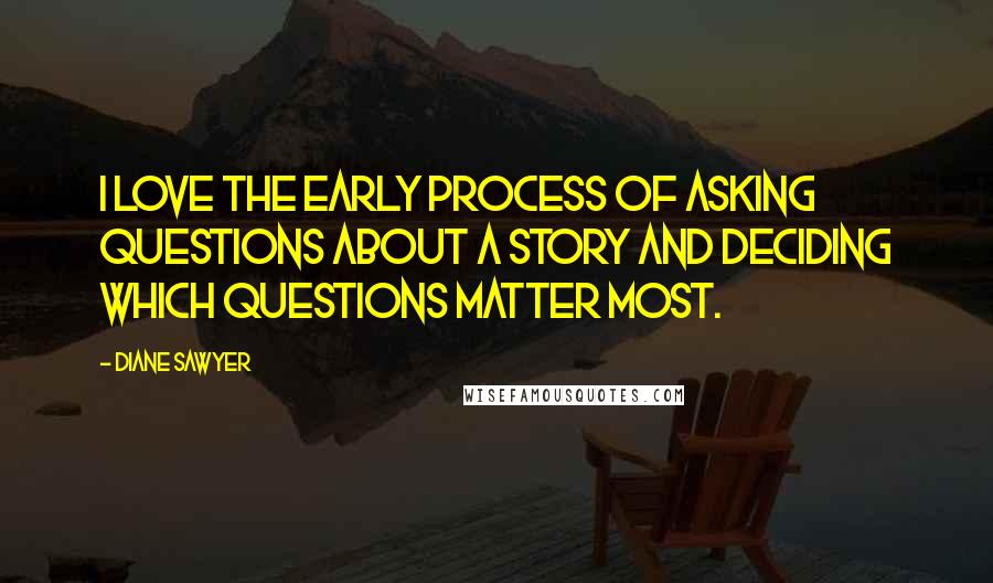 Diane Sawyer Quotes: I love the early process of asking questions about a story and deciding which questions matter most.