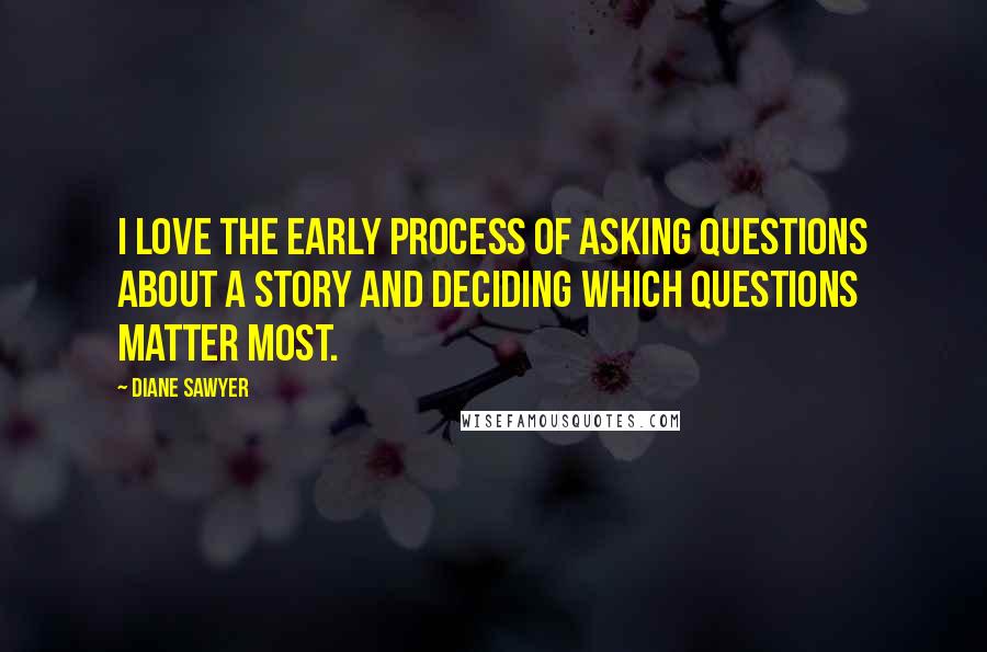 Diane Sawyer Quotes: I love the early process of asking questions about a story and deciding which questions matter most.