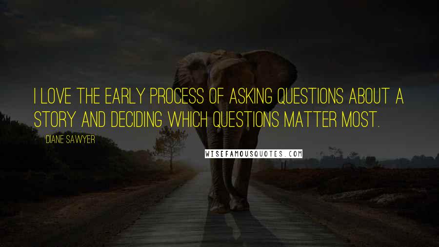 Diane Sawyer Quotes: I love the early process of asking questions about a story and deciding which questions matter most.