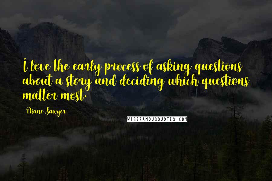 Diane Sawyer Quotes: I love the early process of asking questions about a story and deciding which questions matter most.