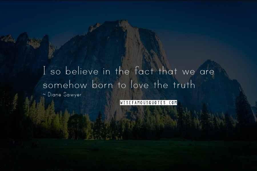 Diane Sawyer Quotes: I so believe in the fact that we are somehow born to love the truth