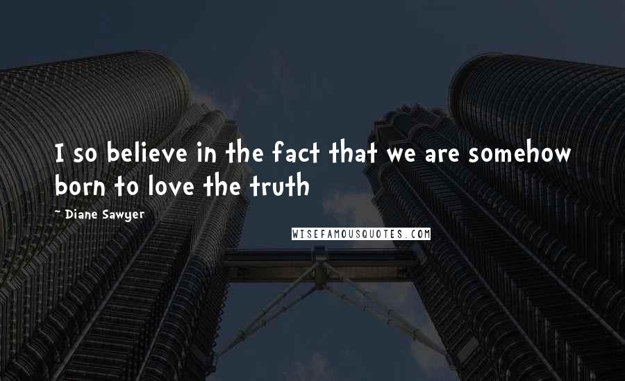 Diane Sawyer Quotes: I so believe in the fact that we are somehow born to love the truth