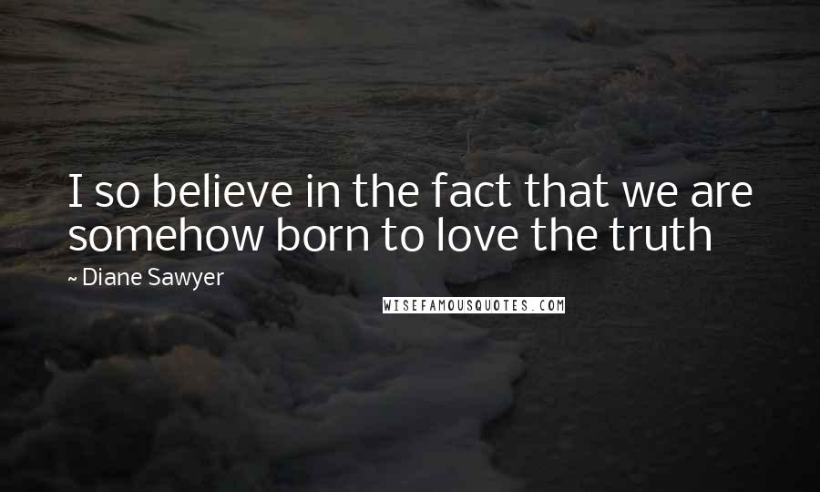 Diane Sawyer Quotes: I so believe in the fact that we are somehow born to love the truth