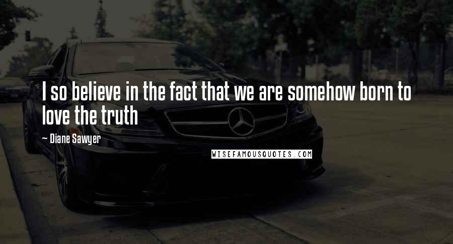 Diane Sawyer Quotes: I so believe in the fact that we are somehow born to love the truth