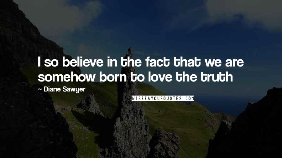 Diane Sawyer Quotes: I so believe in the fact that we are somehow born to love the truth