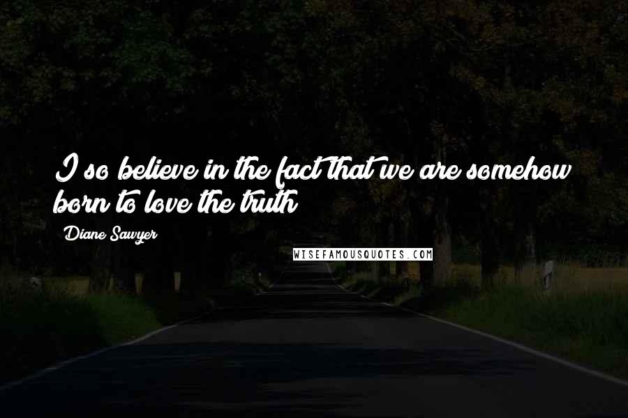 Diane Sawyer Quotes: I so believe in the fact that we are somehow born to love the truth