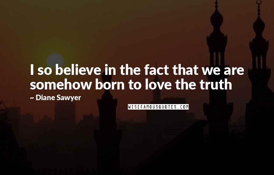 Diane Sawyer Quotes: I so believe in the fact that we are somehow born to love the truth