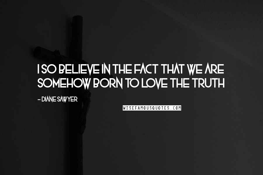 Diane Sawyer Quotes: I so believe in the fact that we are somehow born to love the truth