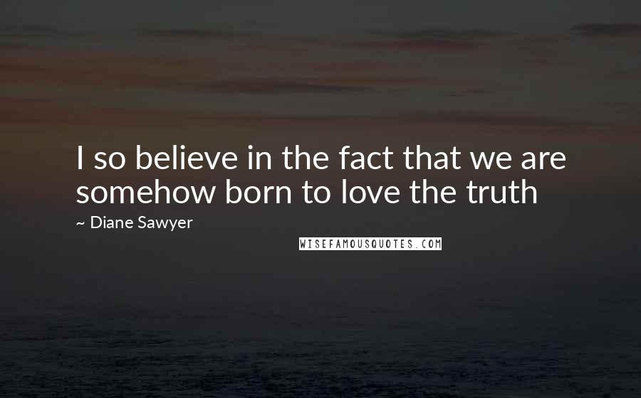 Diane Sawyer Quotes: I so believe in the fact that we are somehow born to love the truth