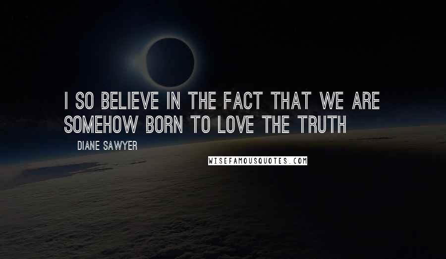 Diane Sawyer Quotes: I so believe in the fact that we are somehow born to love the truth