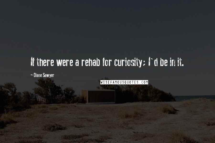 Diane Sawyer Quotes: If there were a rehab for curiosity; I'd be in it.