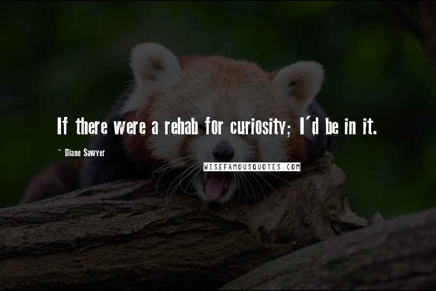 Diane Sawyer Quotes: If there were a rehab for curiosity; I'd be in it.