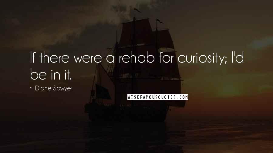 Diane Sawyer Quotes: If there were a rehab for curiosity; I'd be in it.
