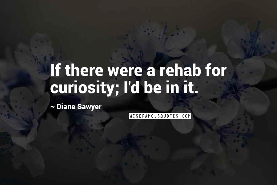 Diane Sawyer Quotes: If there were a rehab for curiosity; I'd be in it.