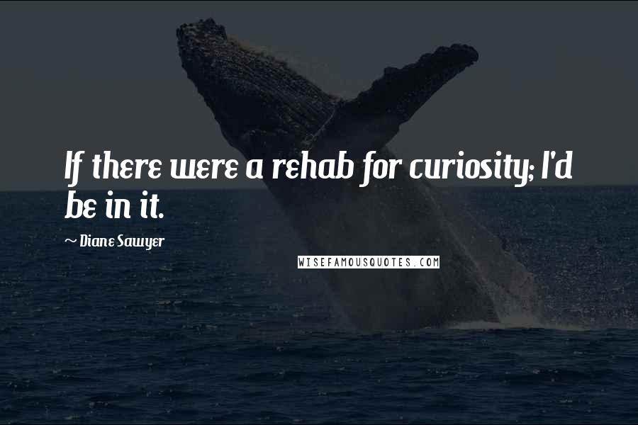 Diane Sawyer Quotes: If there were a rehab for curiosity; I'd be in it.