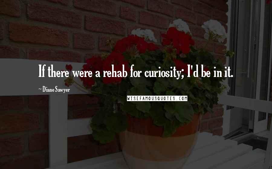 Diane Sawyer Quotes: If there were a rehab for curiosity; I'd be in it.