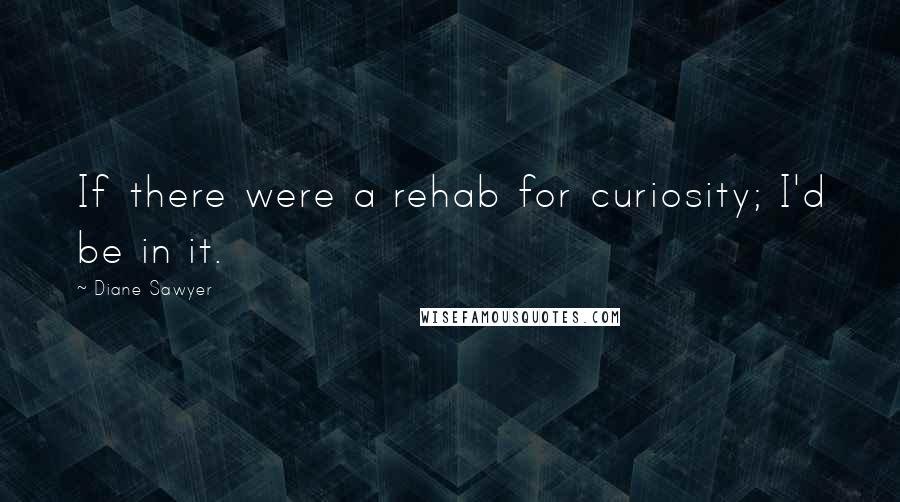 Diane Sawyer Quotes: If there were a rehab for curiosity; I'd be in it.