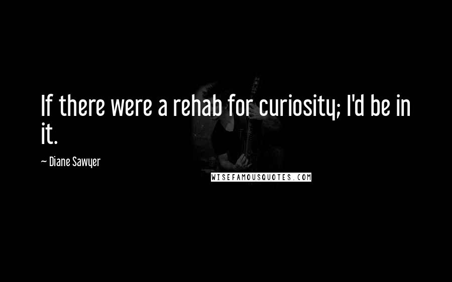 Diane Sawyer Quotes: If there were a rehab for curiosity; I'd be in it.