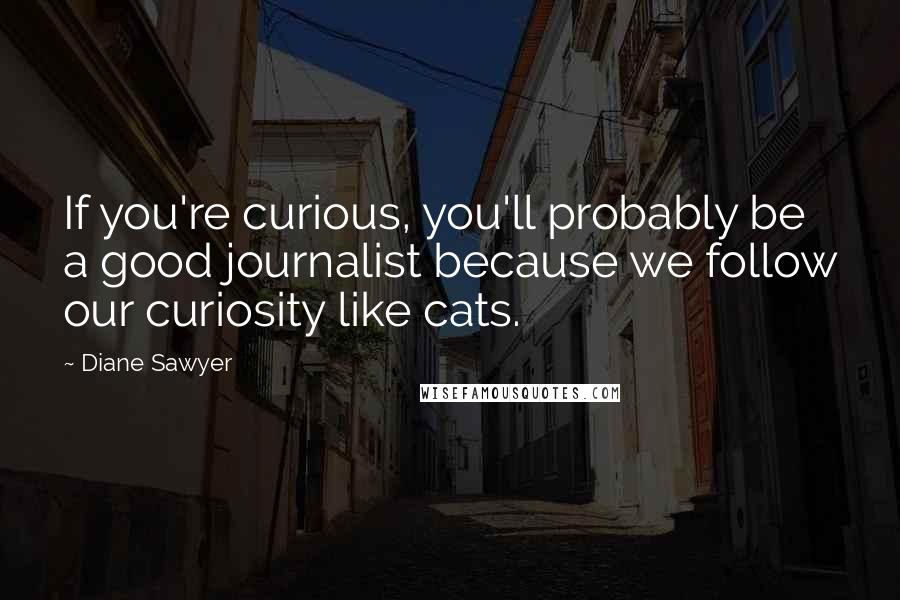 Diane Sawyer Quotes: If you're curious, you'll probably be a good journalist because we follow our curiosity like cats.