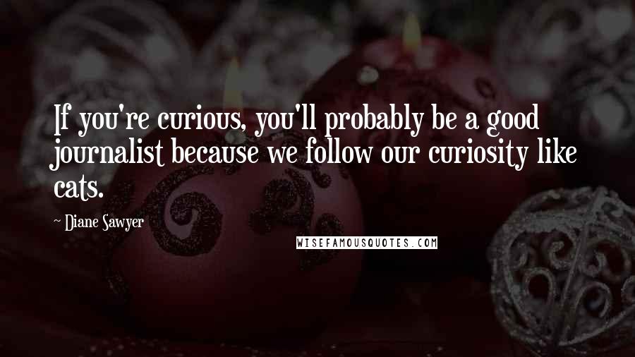 Diane Sawyer Quotes: If you're curious, you'll probably be a good journalist because we follow our curiosity like cats.