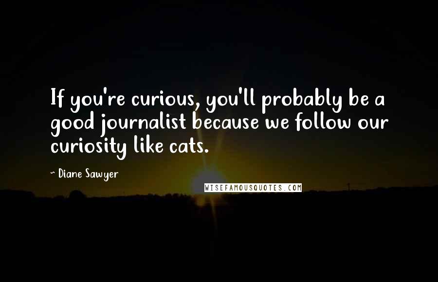 Diane Sawyer Quotes: If you're curious, you'll probably be a good journalist because we follow our curiosity like cats.
