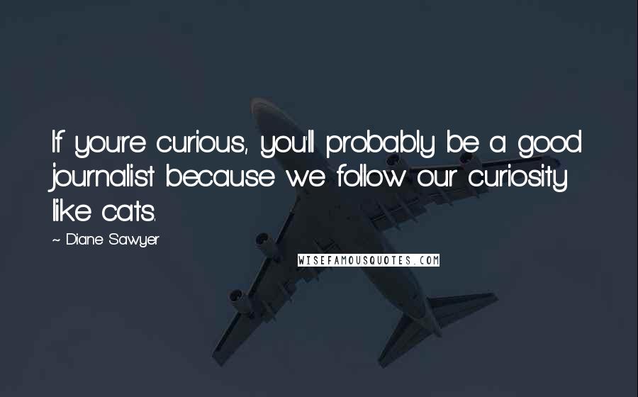 Diane Sawyer Quotes: If you're curious, you'll probably be a good journalist because we follow our curiosity like cats.