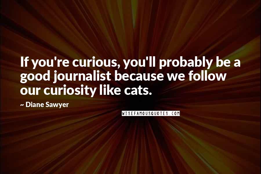 Diane Sawyer Quotes: If you're curious, you'll probably be a good journalist because we follow our curiosity like cats.