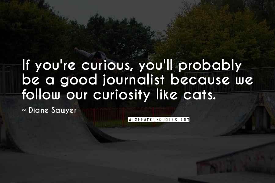Diane Sawyer Quotes: If you're curious, you'll probably be a good journalist because we follow our curiosity like cats.