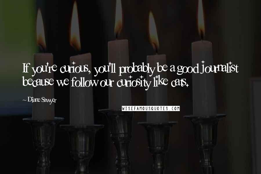 Diane Sawyer Quotes: If you're curious, you'll probably be a good journalist because we follow our curiosity like cats.