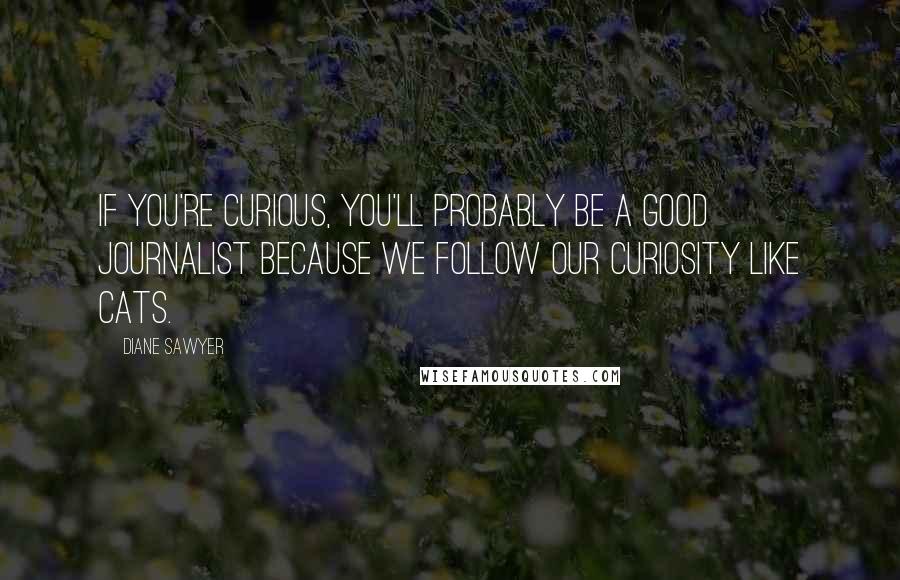 Diane Sawyer Quotes: If you're curious, you'll probably be a good journalist because we follow our curiosity like cats.