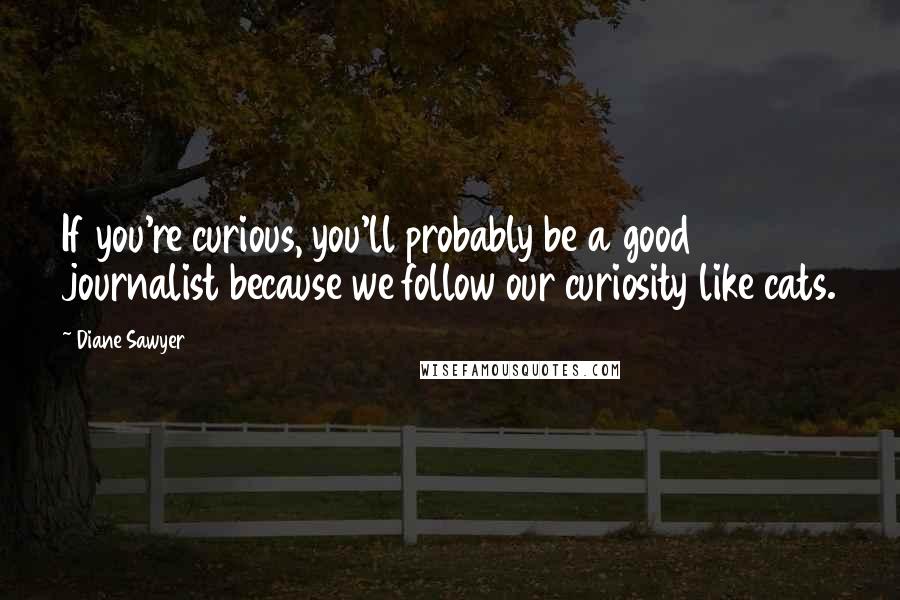Diane Sawyer Quotes: If you're curious, you'll probably be a good journalist because we follow our curiosity like cats.