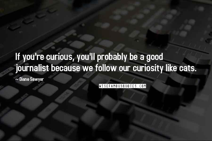 Diane Sawyer Quotes: If you're curious, you'll probably be a good journalist because we follow our curiosity like cats.
