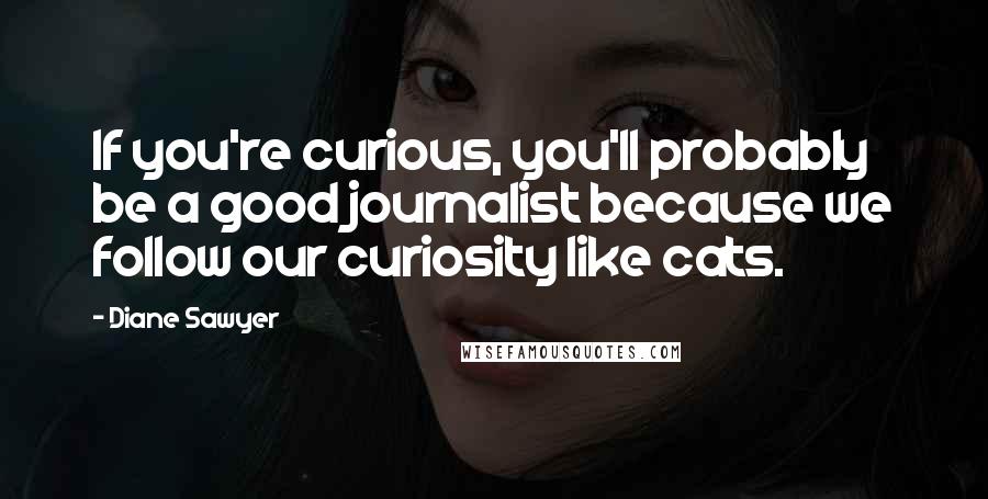 Diane Sawyer Quotes: If you're curious, you'll probably be a good journalist because we follow our curiosity like cats.
