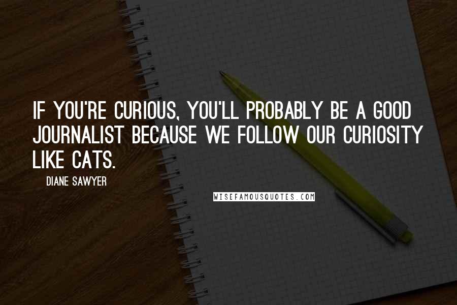 Diane Sawyer Quotes: If you're curious, you'll probably be a good journalist because we follow our curiosity like cats.