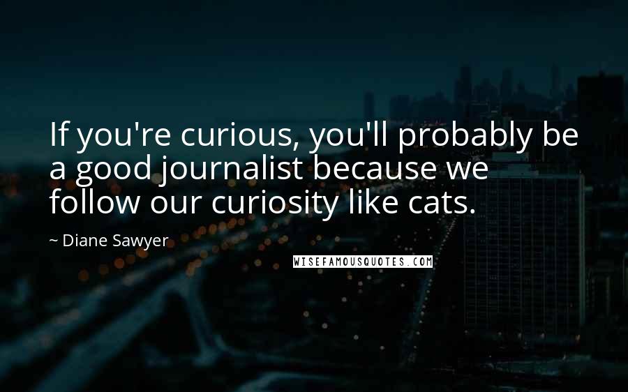 Diane Sawyer Quotes: If you're curious, you'll probably be a good journalist because we follow our curiosity like cats.