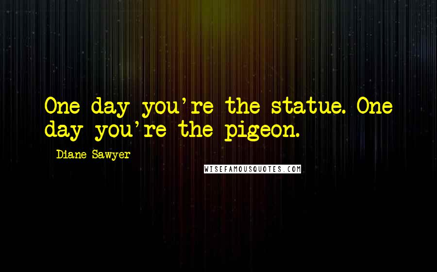 Diane Sawyer Quotes: One day you're the statue. One day you're the pigeon.